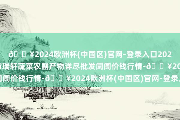 🔥2024欧洲杯(中国区)官网-登录入口2024年10月6日辽宁阜新市瑞轩蔬菜农副产物详尽批发阛阓价钱行情-🔥2024欧洲杯(中国区)官网-登录入口