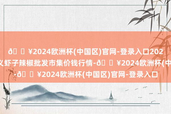 🔥2024欧洲杯(中国区)官网-登录入口2024年10月6日贵州遵义虾子辣椒批发市集价钱行情-🔥2024欧洲杯(中国区)官网-登录入口