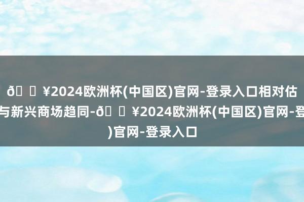 🔥2024欧洲杯(中国区)官网-登录入口相对估值差距与新兴商场趋同-🔥2024欧洲杯(中国区)官网-登录入口