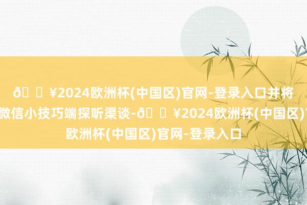 🔥2024欧洲杯(中国区)官网-登录入口并将提供网页端和微信小技巧端探听渠谈-🔥2024欧洲杯(中国区)官网-登录入口