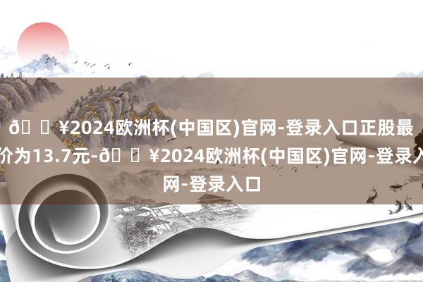 🔥2024欧洲杯(中国区)官网-登录入口正股最新价为13.7元-🔥2024欧洲杯(中国区)官网-登录入口