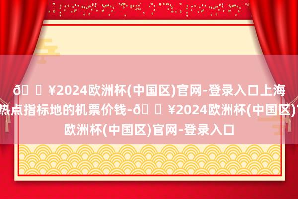 🔥2024欧洲杯(中国区)官网-登录入口上海飞往国内多个热点指标地的机票价钱-🔥2024欧洲杯(中国区)官网-登录入口