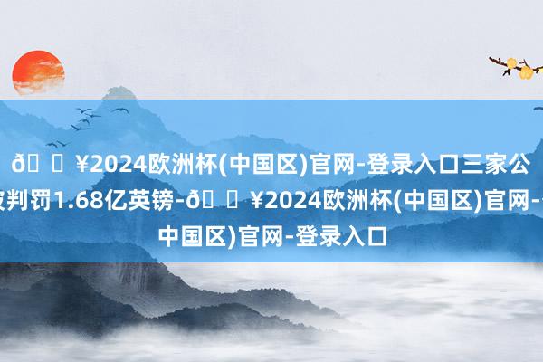 🔥2024欧洲杯(中国区)官网-登录入口三家公司共计被判罚1.68亿英镑-🔥2024欧洲杯(中国区)官网-登录入口