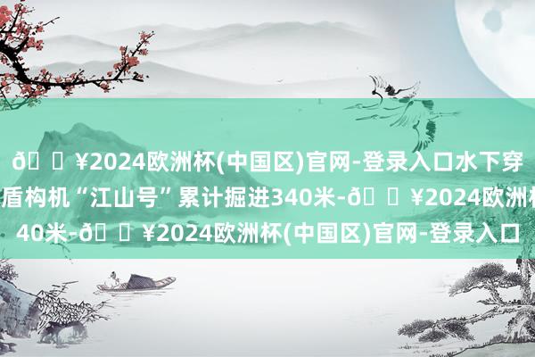 🔥2024欧洲杯(中国区)官网-登录入口水下穿越黄河天堑！超大直径盾构机“江山号”累计掘进340米-🔥2024欧洲杯(中国区)官网-登录入口