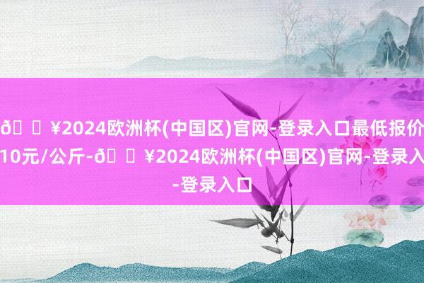 🔥2024欧洲杯(中国区)官网-登录入口最低报价8.10元/公斤-🔥2024欧洲杯(中国区)官网-登录入口