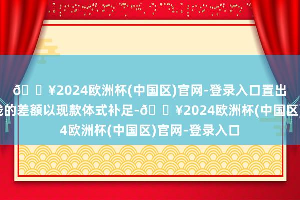 🔥2024欧洲杯(中国区)官网-登录入口置出金钱与置入金钱的差额以现款体式补足-🔥2024欧洲杯(中国区)官网-登录入口